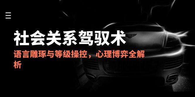 2025社会关系驾驭术，语言雕琢与等级操控，心理博弈全解析-聊项目